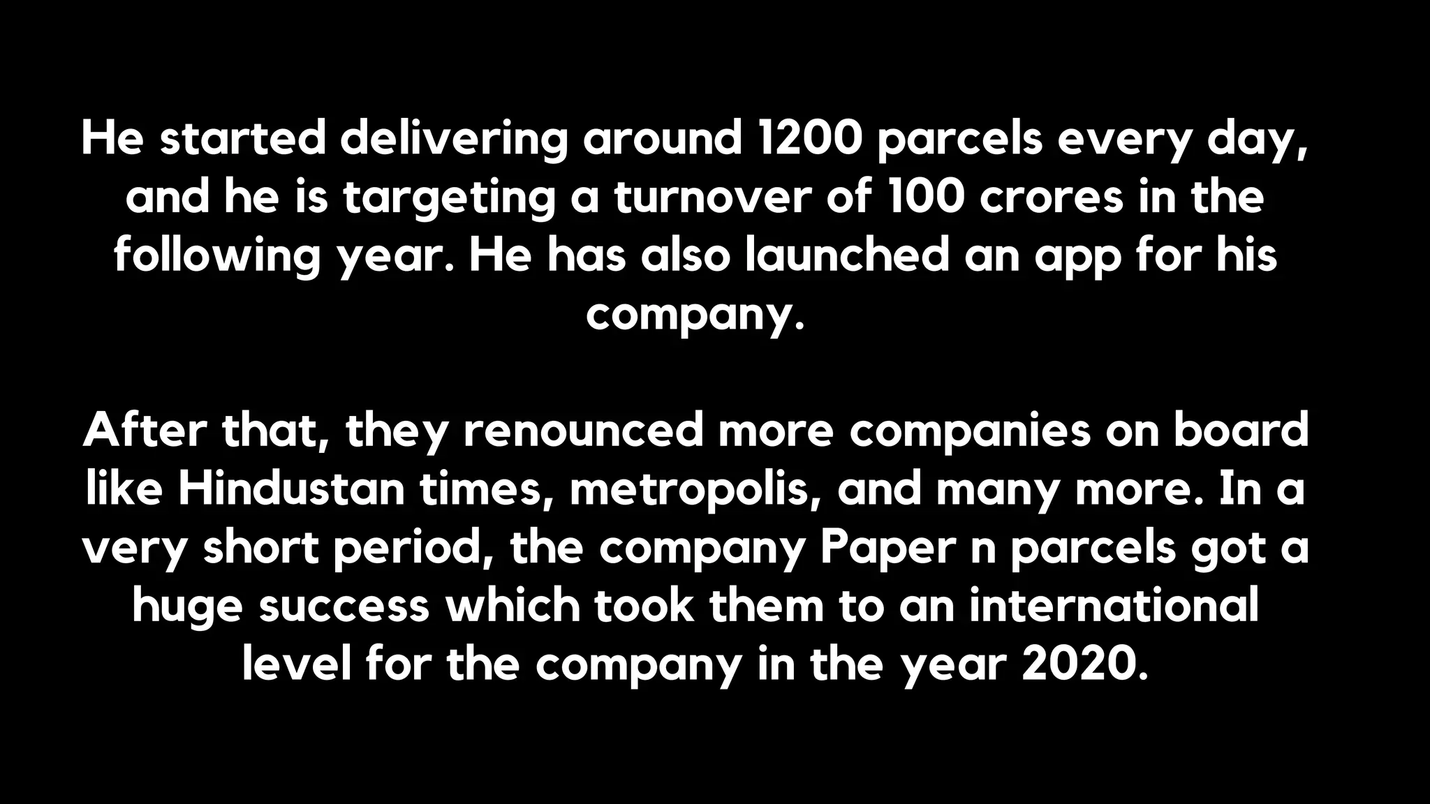 He started delivering around 1200 parcels every day,
and he is targeting a turnover of 100 crores in the
following year. He has also launched an app for his
company.
After that, they renounced more companies on board
like Hindustan times, metropolis, and many more. In a
very short period, the company Paper n parcels got a
huge success which took them to an international
level for the company in the year 2020.
 