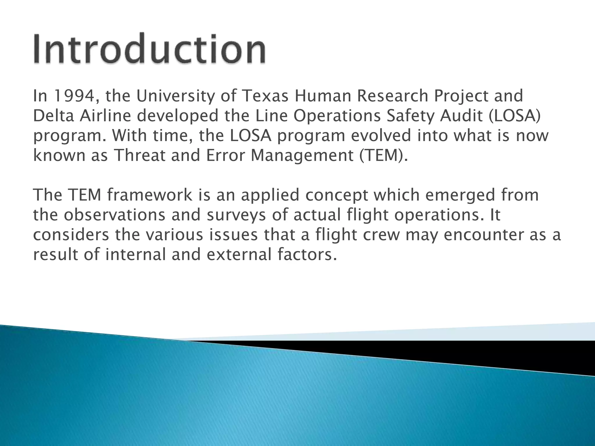 In 1994, the University of Texas Human Research Project and
Delta Airline developed the Line Operations Safety Audit (LOSA)
program. With time, the LOSA program evolved into what is now
known as Threat and Error Management (TEM).
The TEM framework is an applied concept which emerged from
the observations and surveys of actual flight operations. It
considers the various issues that a flight crew may encounter as a
result of internal and external factors.
 