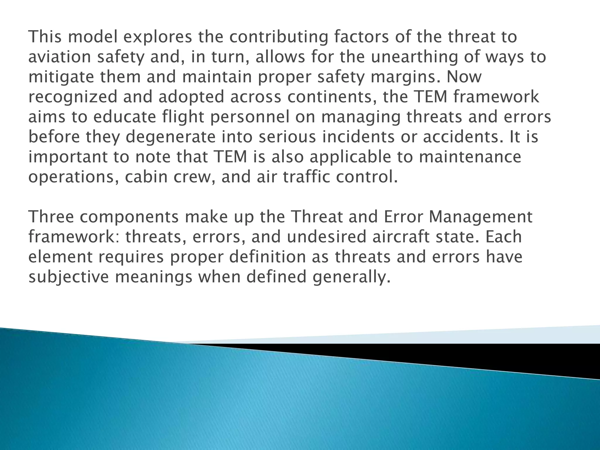 This model explores the contributing factors of the threat to
aviation safety and, in turn, allows for the unearthing of ways to
mitigate them and maintain proper safety margins. Now
recognized and adopted across continents, the TEM framework
aims to educate flight personnel on managing threats and errors
before they degenerate into serious incidents or accidents. It is
important to note that TEM is also applicable to maintenance
operations, cabin crew, and air traffic control.
Three components make up the Threat and Error Management
framework: threats, errors, and undesired aircraft state. Each
element requires proper definition as threats and errors have
subjective meanings when defined generally.
 