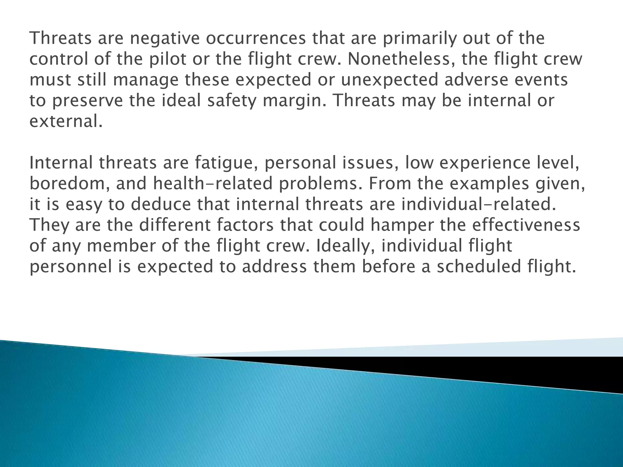 Threats are negative occurrences that are primarily out of the
control of the pilot or the flight crew. Nonetheless, the flight crew
must still manage these expected or unexpected adverse events
to preserve the ideal safety margin. Threats may be internal or
external.
Internal threats are fatigue, personal issues, low experience level,
boredom, and health-related problems. From the examples given,
it is easy to deduce that internal threats are individual-related.
They are the different factors that could hamper the effectiveness
of any member of the flight crew. Ideally, individual flight
personnel is expected to address them before a scheduled flight.
 