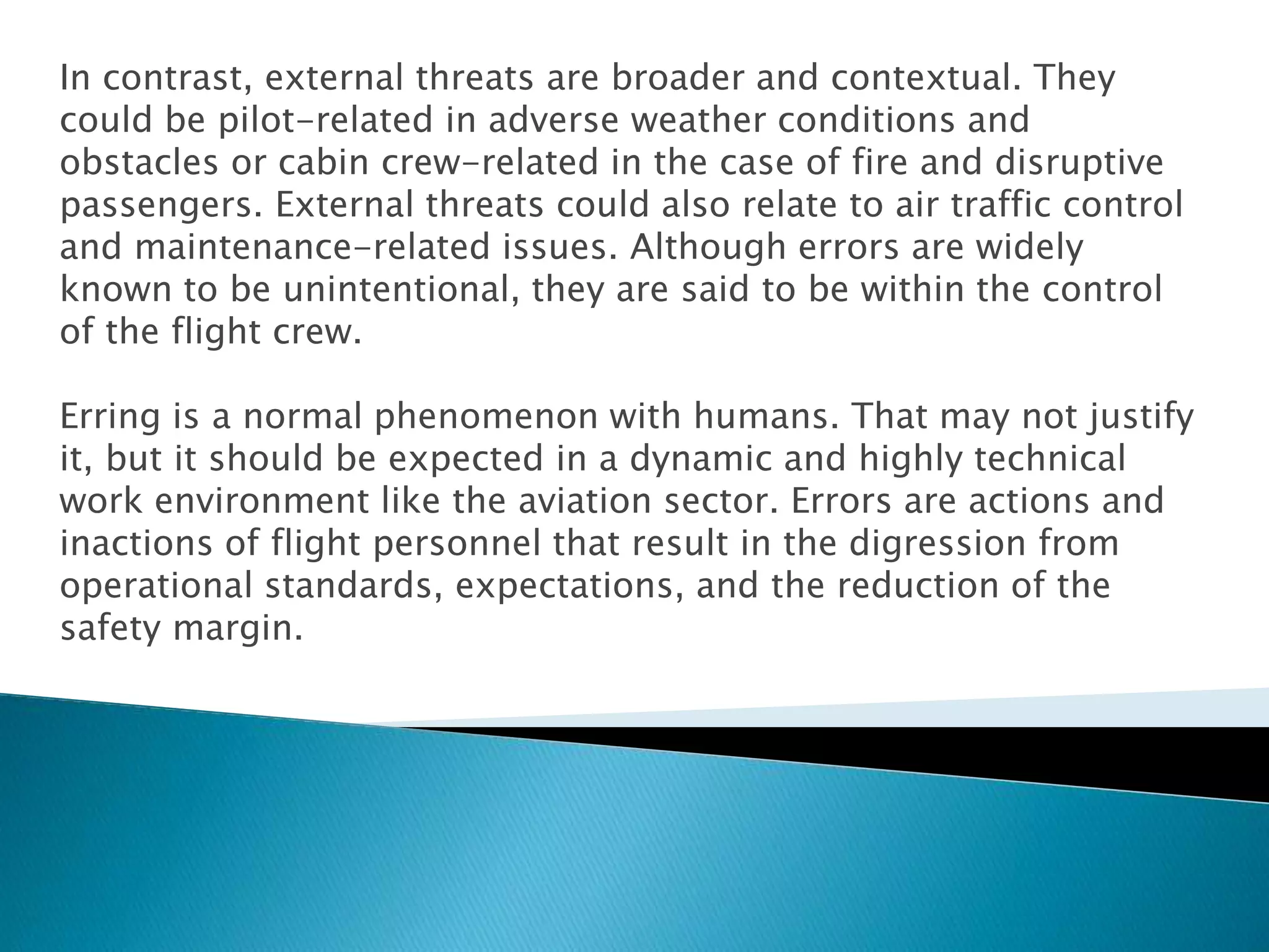 In contrast, external threats are broader and contextual. They
could be pilot-related in adverse weather conditions and
obstacles or cabin crew-related in the case of fire and disruptive
passengers. External threats could also relate to air traffic control
and maintenance-related issues. Although errors are widely
known to be unintentional, they are said to be within the control
of the flight crew.
Erring is a normal phenomenon with humans. That may not justify
it, but it should be expected in a dynamic and highly technical
work environment like the aviation sector. Errors are actions and
inactions of flight personnel that result in the digression from
operational standards, expectations, and the reduction of the
safety margin.
 
