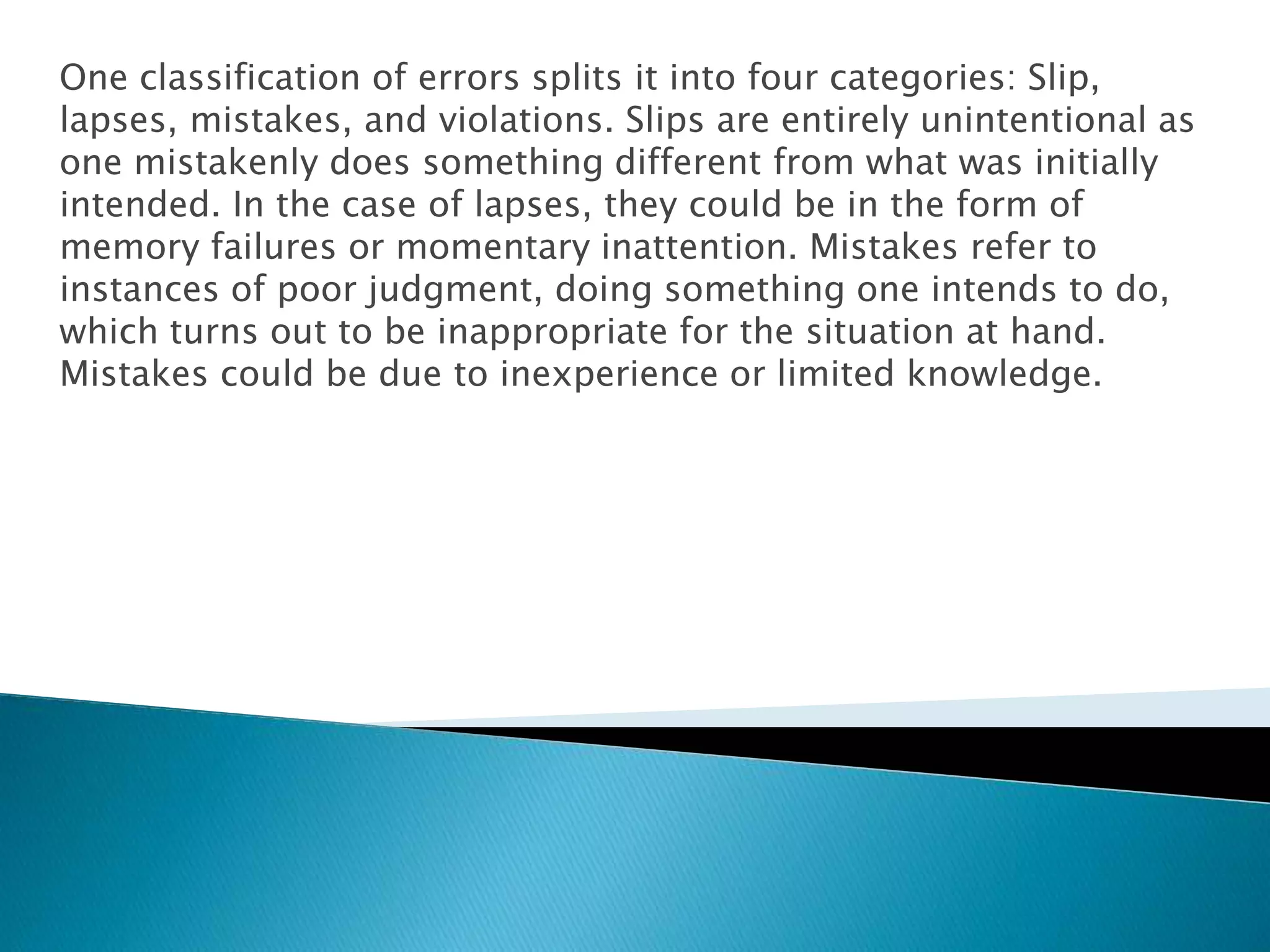 One classification of errors splits it into four categories: Slip,
lapses, mistakes, and violations. Slips are entirely unintentional as
one mistakenly does something different from what was initially
intended. In the case of lapses, they could be in the form of
memory failures or momentary inattention. Mistakes refer to
instances of poor judgment, doing something one intends to do,
which turns out to be inappropriate for the situation at hand.
Mistakes could be due to inexperience or limited knowledge.
 