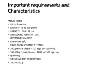 Important requirements and
Characteristics
Mature tilapia
• 4 to 6 months
• WEIGHT : 5 to 100 grams
• LENGTH : 10 to 12 cm
• SPAWNING TEMPERATURE
• OPTIMUM 25 to 30⁰C
• MINIMUM 21⁰C
• EGG PRODUCTION PER FEMALE
• 100 g female tilapia – 100 eggs per spawning
• 100-600 g female tilapia – 1000 to 1500 eggs per
• spawning.
• BEST SIZE FOR BROODSTOCK
• 100 to 200 g
 