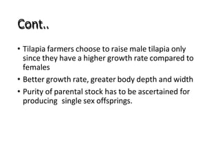 Cont..
• Tilapia farmers choose to raise male tilapia only
since they have a higher growth rate compared to
females
• Better growth rate, greater body depth and width
• Purity of parental stock has to be ascertained for
producing single sex offsprings.
 