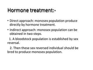 Hormone treatment:-
• Direct approach: monosex population produce
directly by hormone treatment.
• Indirect approach: monosex population can be
obtained in two steps.
1. A bloodstock population is established by sex
reversal.
2. Then these sex reversed individual should be
bred to produce monosex population.
 