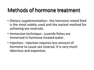Methods of hormone treatment
• Dietary supplementation:- the hormone mixed feed
is the most widely used and the easiest method for
achieving sex reversals.
• Immersion technique:- juvenile fishes are
immersed in hormone treated water.
• Injection:- injection requires less amount of
hormone to cause sex reversal. It is very much
laborious and expansive.
 