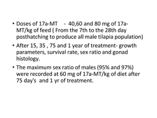 • Doses of 17a-MT - 40,60 and 80 mg of 17a-
MT/kg of feed ( From the 7th to the 28th day
posthatching to produce all male tilapia population)
• After 15, 35 , 75 and 1 year of treatment- growth
parameters, survival rate, sex ratio and gonad
histology.
• The maximum sex ratio of males (95% and 97%)
were recorded at 60 mg of 17a-MT/kg of diet after
75 day's and 1 yr of treatment.
 