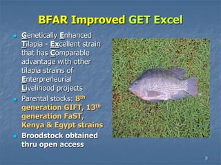 8
BFAR Improved GET Excel
 Genetically Enhanced
Tilapia - Excellent strain
that has Comparable
advantage with other
tilapia strains of
Enterpreneurial
Livelihood projects
 Parental stocks: 8th
generation GIFT, 13th
generation FaST,
Kenya & Egypt strains
 Broodstock obtained
thru open access
 