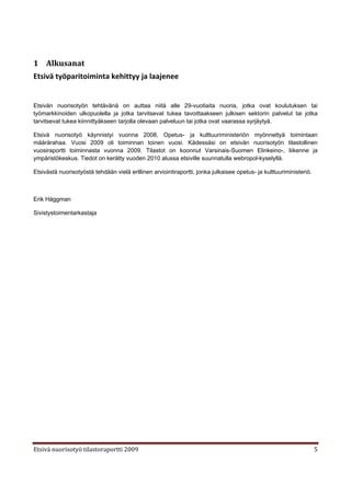 1 Alkusanat
Etsivä työparitoiminta kehittyy ja laajenee


Etsivän nuorisotyön tehtävänä on auttaa niitä alle 29-vuotiaita nuoria, jotka ovat koulutuksen tai
työmarkkinoiden ulkopuolella ja jotka tarvitsevat tukea tavoittaakseen julkisen sektorin palvelut tai jotka
tarvitsevat tukea kiinnittyäkseen tarjolla olevaan palveluun tai jotka ovat vaarassa syrjäytyä.

Etsivä nuorisotyö käynnistyi vuonna 2008, Opetus- ja kulttuuriministeriön myönnettyä toimintaan
määrärahaa. Vuosi 2009 oli toiminnan toinen vuosi. Kädessäsi on etsivän nuorisotyön tilastollinen
vuosiraportti toiminnasta vuonna 2009. Tilastot on koonnut Varsinais-Suomen Elinkeino-, liikenne ja
ympäristökeskus. Tiedot on kerätty vuoden 2010 alussa etsiville suunnatulla webropol-kyselyllä.

Etsivästä nuorisotyöstä tehdään vielä erillinen arviointiraportti, jonka julkaisee opetus- ja kulttuuriministeriö.



Erik Häggman

Sivistystoimentarkastaja




Etsivä nuorisotyö tilastoraportti 2009                                                                               5
 