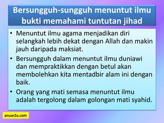 Bersungguh-sungguh menuntut ilmu
bukti memahami tuntutan jihad
• Menuntut ilmu agama menjadikan diri
selangkah lebih dekat dengan Allah dan makin
jauh daripada maksiat.
• Bersungguh dalam menuntut ilmu duniawi
dan mempraktikkan dengan betul akan
membolehkan kita mentadbir alam ini dengan
baik.
• Orang yang mati semasa menuntut ilmu
adalah tergolong dalam golongan mati syahid.
anuar2u.com
 