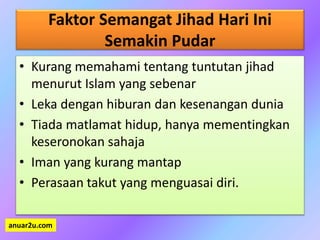 Faktor Semangat Jihad Hari Ini
Semakin Pudar
• Kurang memahami tentang tuntutan jihad
menurut Islam yang sebenar
• Leka dengan hiburan dan kesenangan dunia
• Tiada matlamat hidup, hanya mementingkan
keseronokan sahaja
• Iman yang kurang mantap
• Perasaan takut yang menguasai diri.
anuar2u.com
 