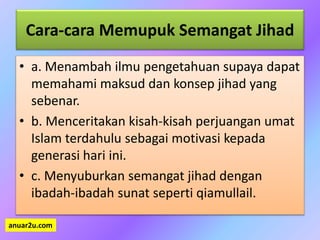 Cara-cara Memupuk Semangat Jihad
• a. Menambah ilmu pengetahuan supaya dapat
memahami maksud dan konsep jihad yang
sebenar.
• b. Menceritakan kisah-kisah perjuangan umat
Islam terdahulu sebagai motivasi kepada
generasi hari ini.
• c. Menyuburkan semangat jihad dengan
ibadah-ibadah sunat seperti qiamullail.
anuar2u.com
 