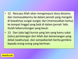 • 12. Nescaya Allah akan mengampuni dosa-dosamu
dan memasukkanmu ke dalam jannah yang mengalir
di bawahnya sungai-sungai; dan (memasukkan kamu)
ke tempat tinggal yang baik di dalam jannah 'Adn.
Itulah keberuntungan yang besar.
• 13. Dan (ada lagi) kurnia yang lain yang kamu sukai
(iaitu) pertolongan dari Allah dan kemenangan yang
dekat (waktunya). dan sampaikanlah berita gembira
kepada orang-orang yang beriman.
anuar2u.com
 