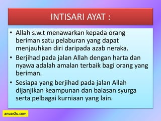 INTISARI AYAT :
• Allah s.w.t menawarkan kepada orang
beriman satu pelaburan yang dapat
menjauhkan diri daripada azab neraka.
• Berjihad pada jalan Allah dengan harta dan
nyawa adalah amalan terbaik bagi orang yang
beriman.
• Sesiapa yang berjihad pada jalan Allah
dijanjikan keampunan dan balasan syurga
serta pelbagai kurniaan yang lain.
anuar2u.com
 