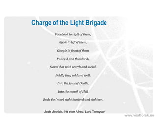 www.vestforsk.no
Charge of the Light Brigade
Facebook to right of them,
Apple to left of them,
Google in front of them
Volley'd and thunder'd;
Storm'd at with search and social,
Boldly they sold and well,
Into the jaws of Death,
Into the mouth of Hell
Rode the (now) eight hundred and eighteen.
Josh Metnick, fritt etter Alfred, Lord Tennyson
 