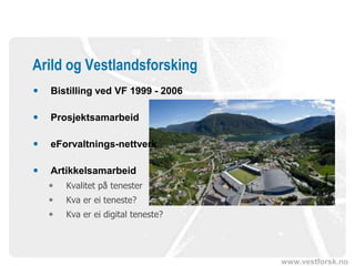 www.vestforsk.no
 Bistilling ved VF 1999 - 2006
 Prosjektsamarbeid
 eForvaltnings-nettverk
 Artikkelsamarbeid
 Kvalitet på tenester
 Kva er ei teneste?
 Kva er ei digital teneste?
Arild og Vestlandsforsking
 