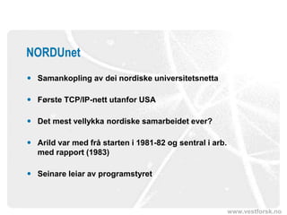 www.vestforsk.no
NORDUnet
 Samankopling av dei nordiske universitetsnetta
 Første TCP/IP-nett utanfor USA
 Det mest vellykka nordiske samarbeidet ever?
 Arild var med frå starten i 1981-82 og sentral i arb.
med rapport (1983)
 Seinare leiar av programstyret
 