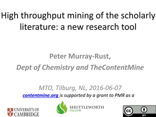 High throughput mining of the scholarly
literature: a new research tool
Peter Murray-Rust,
Dept of Chemistry and TheContentMine
MTO, Tilburg, NL, 2016-06-07
contentmine.org is supported by a grant to PMR as a
 