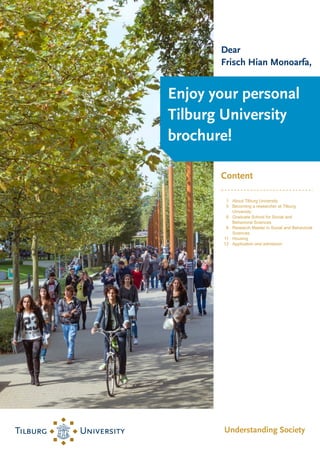 About Tilburg University
1
Becoming a researcher at Tilburg
University
5
Graduate School for Social and
Behavioral Sciences
6
Research Master in Social and Behavioral
Sciences
8
Housing
11
Application and admission
12
 