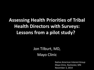 Assessing Health Priorities of Tribal Health Directors with Surveys: Lessons from a pilot study? 
Jon Tilburt, MD, 
Mayo Clinic 
Native American Interest Group 
Mayo Clinic, Rochester, MN November 3, 2014  