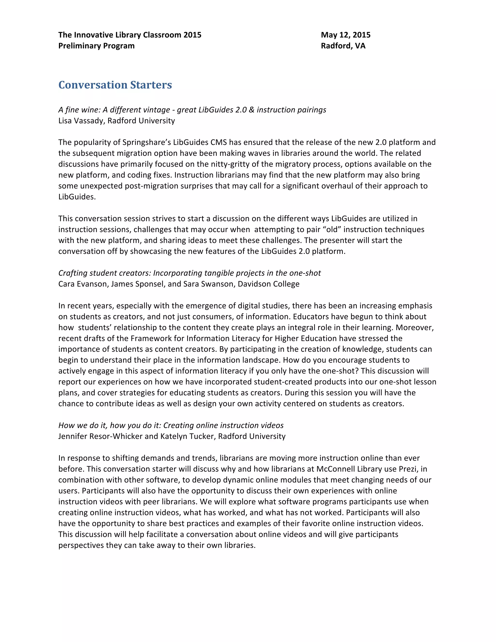 The Innovative Library Classroom 2015 May 12, 2015
Preliminary Program Radford, VA
Conversation Starters
A fine wine: A different vintage - great LibGuides 2.0 & instruction pairings
Lisa Vassady, Radford University
The popularity of Springshare’s LibGuides CMS has ensured that the release of the new 2.0 platform and
the subsequent migration option have been making waves in libraries around the world. The related
discussions have primarily focused on the nitty-gritty of the migratory process, options available on the
new platform, and coding fixes. Instruction librarians may find that the new platform may also bring
some unexpected post-migration surprises that may call for a significant overhaul of their approach to
LibGuides.
This conversation session strives to start a discussion on the different ways LibGuides are utilized in
instruction sessions, challenges that may occur when attempting to pair “old” instruction techniques
with the new platform, and sharing ideas to meet these challenges. The presenter will start the
conversation off by showcasing the new features of the LibGuides 2.0 platform.
Crafting student creators: Incorporating tangible projects in the one-shot
Cara Evanson, James Sponsel, and Sara Swanson, Davidson College
In recent years, especially with the emergence of digital studies, there has been an increasing emphasis
on students as creators, and not just consumers, of information. Educators have begun to think about
how students’ relationship to the content they create plays an integral role in their learning. Moreover,
recent drafts of the Framework for Information Literacy for Higher Education have stressed the
importance of students as content creators. By participating in the creation of knowledge, students can
begin to understand their place in the information landscape. How do you encourage students to
actively engage in this aspect of information literacy if you only have the one-shot? This discussion will
report our experiences on how we have incorporated student-created products into our one-shot lesson
plans, and cover strategies for educating students as creators. During this session you will have the
chance to contribute ideas as well as design your own activity centered on students as creators.
How we do it, how you do it: Creating online instruction videos
Jennifer Resor-Whicker and Katelyn Tucker, Radford University
In response to shifting demands and trends, librarians are moving more instruction online than ever
before. This conversation starter will discuss why and how librarians at McConnell Library use Prezi, in
combination with other software, to develop dynamic online modules that meet changing needs of our
users. Participants will also have the opportunity to discuss their own experiences with online
instruction videos with peer librarians. We will explore what software programs participants use when
creating online instruction videos, what has worked, and what has not worked. Participants will also
have the opportunity to share best practices and examples of their favorite online instruction videos.
This discussion will help facilitate a conversation about online videos and will give participants
perspectives they can take away to their own libraries.
 