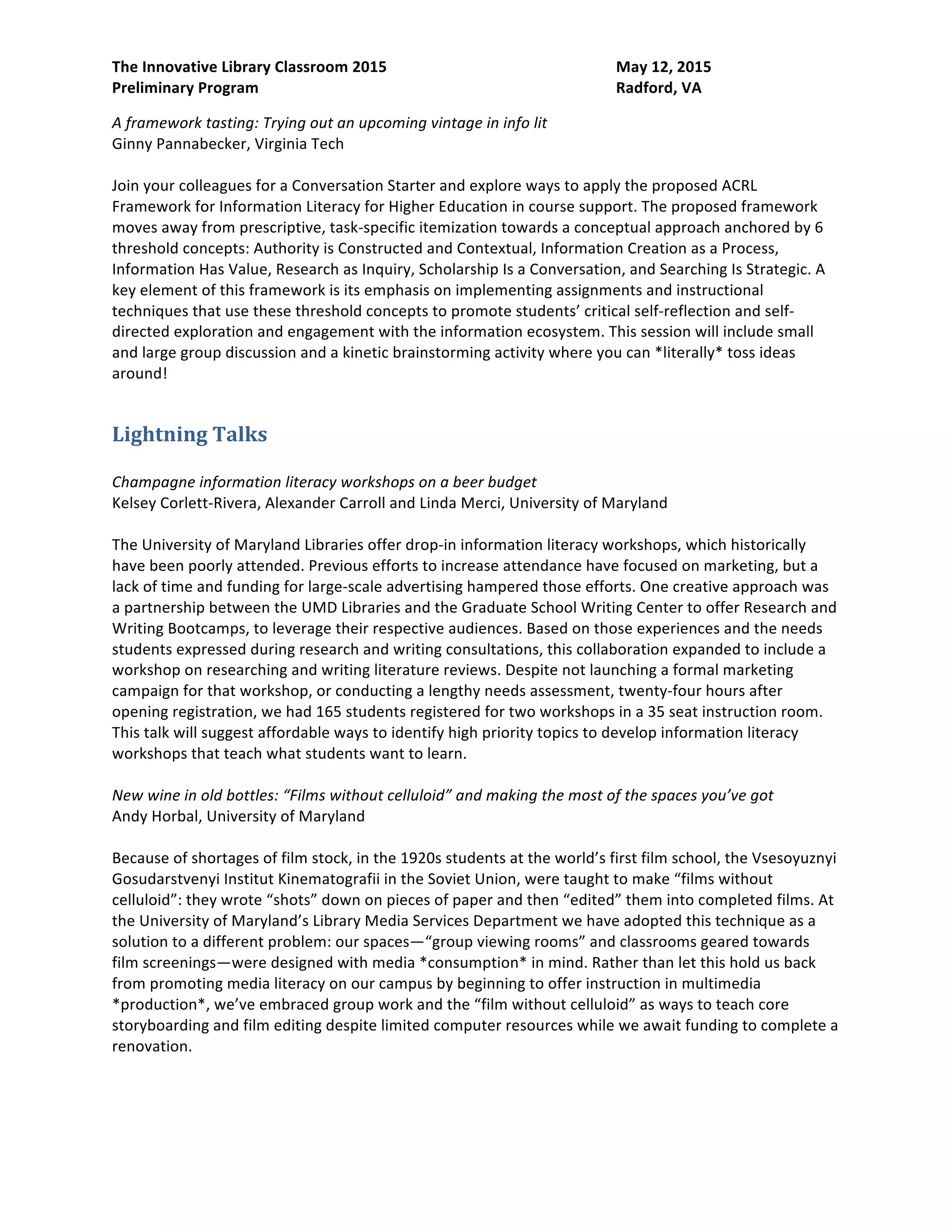 The Innovative Library Classroom 2015 May 12, 2015
Preliminary Program Radford, VA
A framework tasting: Trying out an upcoming vintage in info lit
Ginny Pannabecker, Virginia Tech
Join your colleagues for a Conversation Starter and explore ways to apply the proposed ACRL
Framework for Information Literacy for Higher Education in course support. The proposed framework
moves away from prescriptive, task-specific itemization towards a conceptual approach anchored by 6
threshold concepts: Authority is Constructed and Contextual, Information Creation as a Process,
Information Has Value, Research as Inquiry, Scholarship Is a Conversation, and Searching Is Strategic. A
key element of this framework is its emphasis on implementing assignments and instructional
techniques that use these threshold concepts to promote students’ critical self-reflection and self-
directed exploration and engagement with the information ecosystem. This session will include small
and large group discussion and a kinetic brainstorming activity where you can *literally* toss ideas
around!
Lightning Talks
Champagne information literacy workshops on a beer budget
Kelsey Corlett-Rivera, Alexander Carroll and Linda Merci, University of Maryland
The University of Maryland Libraries offer drop-in information literacy workshops, which historically
have been poorly attended. Previous efforts to increase attendance have focused on marketing, but a
lack of time and funding for large-scale advertising hampered those efforts. One creative approach was
a partnership between the UMD Libraries and the Graduate School Writing Center to offer Research and
Writing Bootcamps, to leverage their respective audiences. Based on those experiences and the needs
students expressed during research and writing consultations, this collaboration expanded to include a
workshop on researching and writing literature reviews. Despite not launching a formal marketing
campaign for that workshop, or conducting a lengthy needs assessment, twenty-four hours after
opening registration, we had 165 students registered for two workshops in a 35 seat instruction room.
This talk will suggest affordable ways to identify high priority topics to develop information literacy
workshops that teach what students want to learn.
New wine in old bottles: “Films without celluloid” and making the most of the spaces you’ve got
Andy Horbal, University of Maryland
Because of shortages of film stock, in the 1920s students at the world’s first film school, the Vsesoyuznyi
Gosudarstvenyi Institut Kinematografii in the Soviet Union, were taught to make “films without
celluloid”: they wrote “shots” down on pieces of paper and then “edited” them into completed films. At
the University of Maryland’s Library Media Services Department we have adopted this technique as a
solution to a different problem: our spaces—“group viewing rooms” and classrooms geared towards
film screenings—were designed with media *consumption* in mind. Rather than let this hold us back
from promoting media literacy on our campus by beginning to offer instruction in multimedia
*production*, we’ve embraced group work and the “film without celluloid” as ways to teach core
storyboarding and film editing despite limited computer resources while we await funding to complete a
renovation.
 