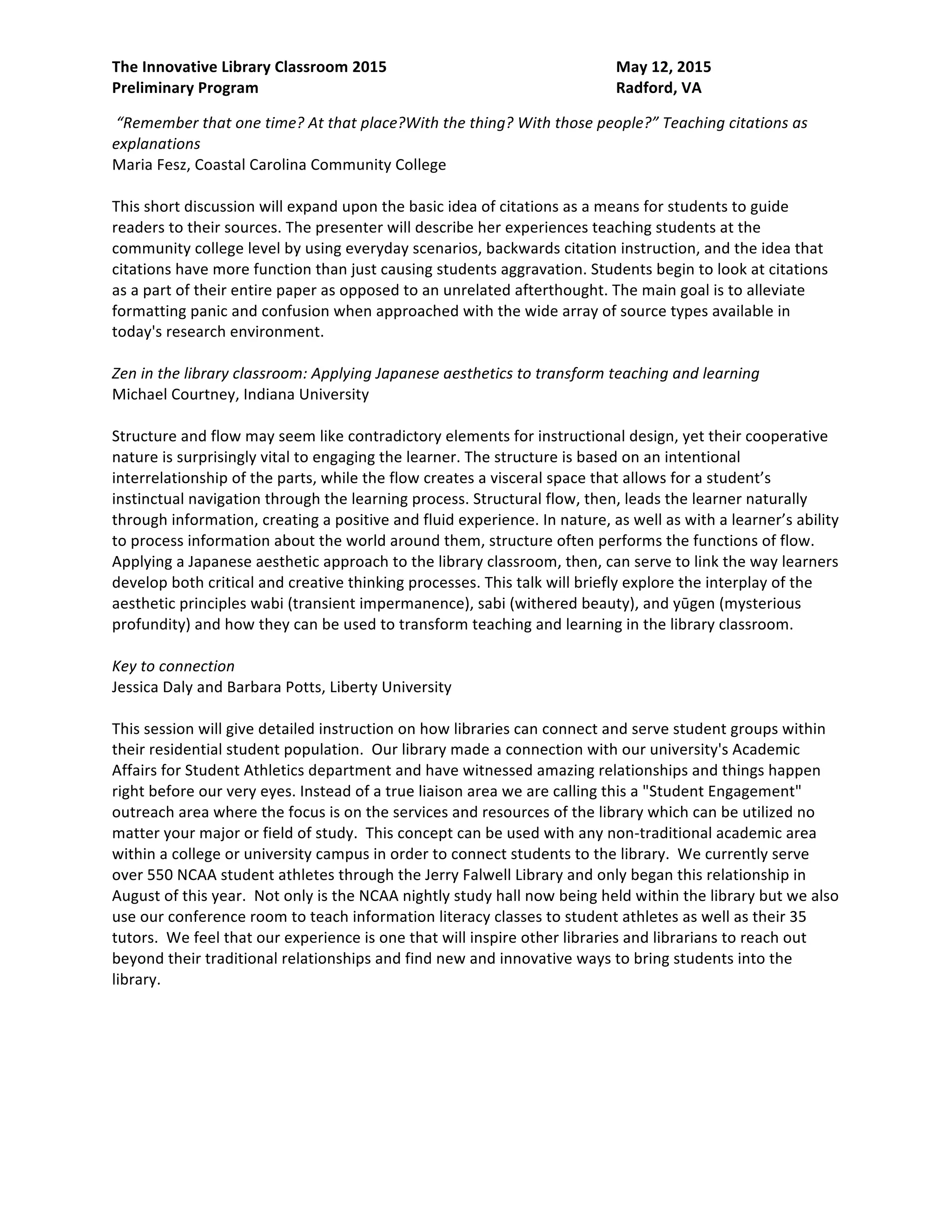 The Innovative Library Classroom 2015 May 12, 2015
Preliminary Program Radford, VA
“Remember that one time? At that place?With the thing? With those people?” Teaching citations as
explanations
Maria Fesz, Coastal Carolina Community College
This short discussion will expand upon the basic idea of citations as a means for students to guide
readers to their sources. The presenter will describe her experiences teaching students at the
community college level by using everyday scenarios, backwards citation instruction, and the idea that
citations have more function than just causing students aggravation. Students begin to look at citations
as a part of their entire paper as opposed to an unrelated afterthought. The main goal is to alleviate
formatting panic and confusion when approached with the wide array of source types available in
today's research environment.
Zen in the library classroom: Applying Japanese aesthetics to transform teaching and learning
Michael Courtney, Indiana University
Structure and flow may seem like contradictory elements for instructional design, yet their cooperative
nature is surprisingly vital to engaging the learner. The structure is based on an intentional
interrelationship of the parts, while the flow creates a visceral space that allows for a student’s
instinctual navigation through the learning process. Structural flow, then, leads the learner naturally
through information, creating a positive and fluid experience. In nature, as well as with a learner’s ability
to process information about the world around them, structure often performs the functions of flow.
Applying a Japanese aesthetic approach to the library classroom, then, can serve to link the way learners
develop both critical and creative thinking processes. This talk will briefly explore the interplay of the
aesthetic principles wabi (transient impermanence), sabi (withered beauty), and yūgen (mysterious
profundity) and how they can be used to transform teaching and learning in the library classroom.
Draw me in: Introducing the library with markers!
Erin Wilburn, Corning Community College
At Corning Community College, our FYEX classes are focused on fostering student success and
engagement, for those who test into remedial math and writing classes. Historically, the library
introduction in these classes was done in a tour/scavenger hunt/worksheet style. It was not connected
to any larger project or research assignment. In the fall of 2014, the library closed for renovations, so the
tour was out! Librarians started visiting classes, looking for a way to engage students with library
services and think “outside the box.” Upon reflection, the librarians realized that they were marketing
the library and its services, not simply leading a group of students around the building and clicking on
various links on our webpage. With this in mind, one librarian set out to redesign the information
session, incorporating active learning principles. The result was an activity that could be done in just
about any classroom, with no technology, and could work as an ice breaker in many intro-level courses.
Presentations
Uncorking learning: Flipping library instruction PechaKucha-style
Alexander J. Carroll and Nedelina Tchangalova, University of Maryland, College Park
Creating a buzz for information literacy among faculty and students is a challenge for many librarians,
particularly given the prevalence of one-shot library sessions. Could flipping the information literacy
 