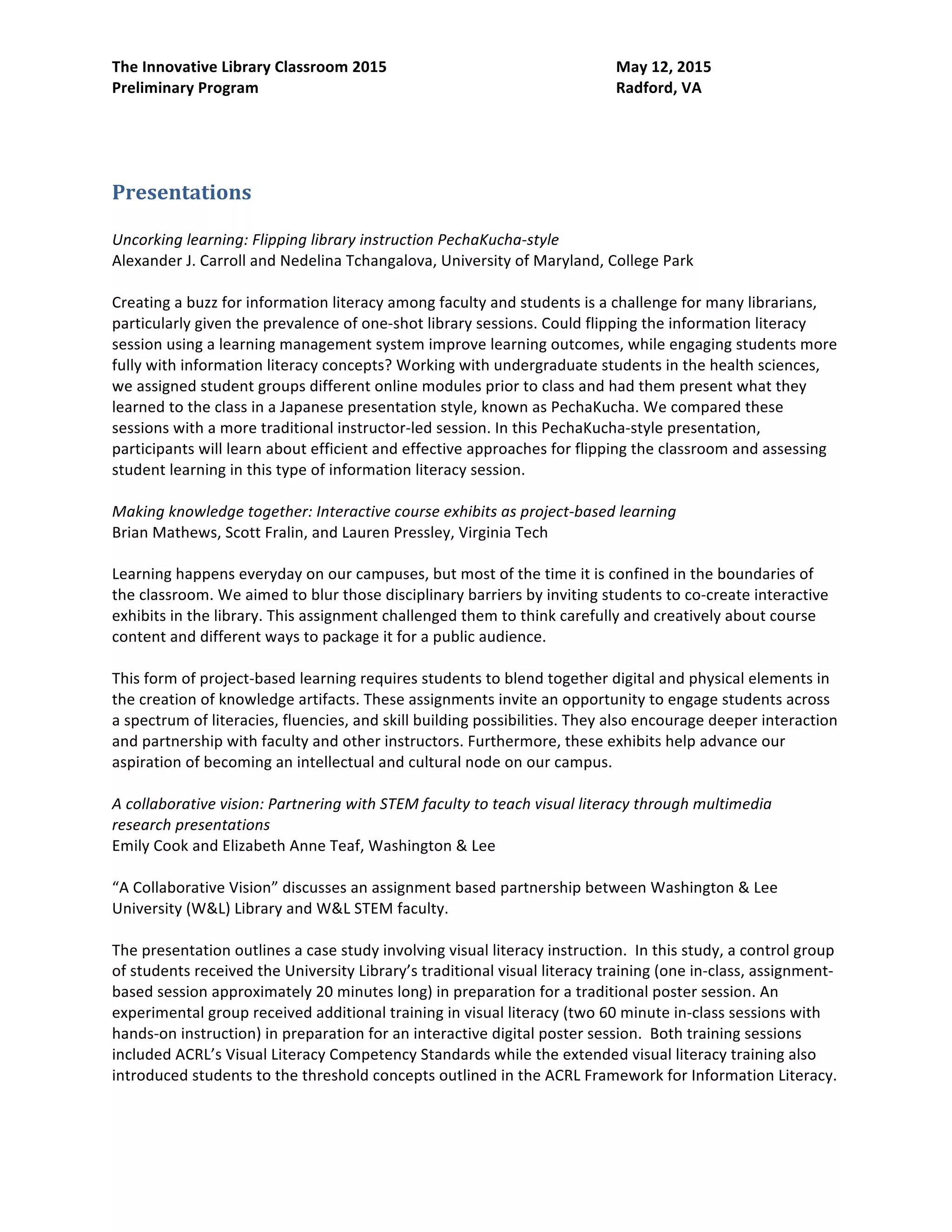 The Innovative Library Classroom 2015 May 12, 2015
Preliminary Program Radford, VA
session using a learning management system improve learning outcomes, while engaging students more
fully with information literacy concepts? Working with undergraduate students in the health sciences,
we assigned student groups different online modules prior to class and had them present what they
learned to the class in a Japanese presentation style, known as PechaKucha. We compared these
sessions with a more traditional instructor-led session. In this PechaKucha-style presentation,
participants will learn about efficient and effective approaches for flipping the classroom and assessing
student learning in this type of information literacy session.
Making knowledge together: Interactive course exhibits as project-based learning
Brian Mathews, Scott Fralin, and Lauren Pressley, Virginia Tech
Learning happens everyday on our campuses, but most of the time it is confined in the boundaries of
the classroom. We aimed to blur those disciplinary barriers by inviting students to co-create interactive
exhibits in the library. This assignment challenged them to think carefully and creatively about course
content and different ways to package it for a public audience.
This form of project-based learning requires students to blend together digital and physical elements in
the creation of knowledge artifacts. These assignments invite an opportunity to engage students across
a spectrum of literacies, fluencies, and skill building possibilities. They also encourage deeper interaction
and partnership with faculty and other instructors. Furthermore, these exhibits help advance our
aspiration of becoming an intellectual and cultural node on our campus.
A collaborative vision: Partnering with STEM faculty to teach visual literacy through multimedia
research presentations
Emily Cook and Elizabeth Anne Teaf, Washington & Lee
“A Collaborative Vision” discusses an assignment based partnership between Washington & Lee
University (W&L) Library and W&L STEM faculty.
The presentation outlines a case study involving visual literacy instruction. In this study, a control group
of students received the University Library’s traditional visual literacy training (one in-class, assignment-
based session approximately 20 minutes long) in preparation for a traditional poster session. An
experimental group received additional training in visual literacy (two 60 minute in-class sessions with
hands-on instruction) in preparation for an interactive digital poster session. Both training sessions
included ACRL’s Visual Literacy Competency Standards while the extended visual literacy training also
introduced students to the threshold concepts outlined in the ACRL Framework for Information Literacy.
The presentation will include an assignment overview, poster grading rubrics created in collaboration
with a STEM faculty member, and a literature review of visual literacy needs in STEM disciplines.
Can you kick it? Bringing Hip Hop pedagogy to the library classroom
Craig Arthur, Radford University
Have you ever thought about keeping it trill? In this presentation, I will discuss the power of using Hip
Hop pedagogy to encourage students to embrace the scholarly research process. This new approach
presents several unique opportunities. Many of our students are engrossed in Hip Hop, one of the few
areas of popular culture that routinely is concerned with issues of race, class, gender, sexuality, and
authenticity. The long-standing, traditional practice of creating a Hip Hop song is strikingly similar to the
 
