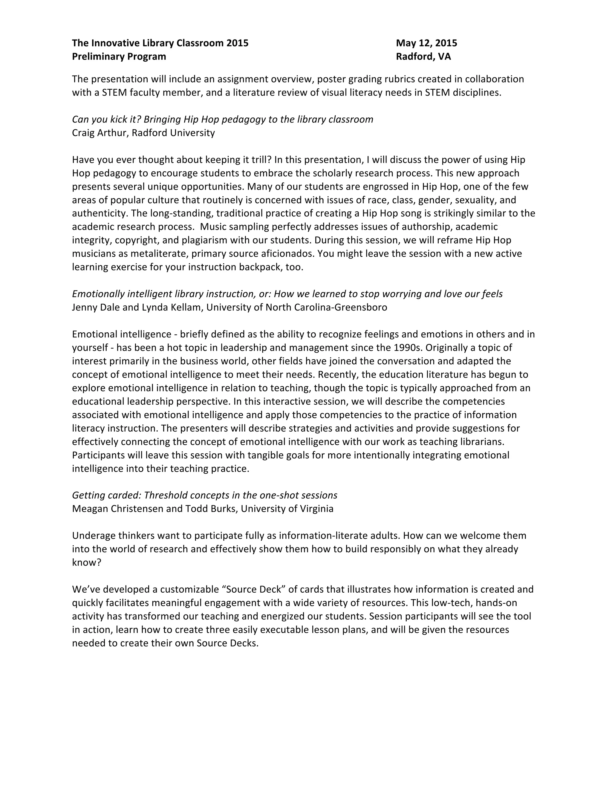 The Innovative Library Classroom 2015 May 12, 2015
Preliminary Program Radford, VA
academic research process. Music sampling perfectly addresses issues of authorship, academic
integrity, copyright, and plagiarism with our students. During this session, we will reframe Hip Hop
musicians as metaliterate, primary source aficionados. You might leave the session with a new active
learning exercise for your instruction backpack, too.
Emotionally intelligent library instruction, or: How we learned to stop worrying and love our feels
Jenny Dale and Lynda Kellam, University of North Carolina-Greensboro
Emotional intelligence - briefly defined as the ability to recognize feelings and emotions in others and in
yourself – has been a hot topic in leadership and management since the 1990s. Originally a topic of
interest primarily in the business world, other fields have joined the conversation and adapted the
concept of emotional intelligence to meet their needs. Recently, the education literature has begun to
explore emotional intelligence in relation to teaching, though the topic is typically approached from an
educational leadership perspective. In this interactive session, we will describe the competencies
associated with emotional intelligence and apply those competencies to the practice of information
literacy instruction. The presenters will describe strategies and activities and provide suggestions for
effectively connecting the concept of emotional intelligence with our work as teaching librarians.
Participants will leave this session with tangible goals for more intentionally integrating emotional
intelligence into their teaching practice.
Getting carded: Threshold concepts in the one-shot sessions
Meagan Christensen and Todd Burks, University of Virginia
Underage thinkers want to participate fully as information-literate adults. How can we welcome them
into the world of research and effectively show them how to build responsibly on what they already
know?
We’ve developed a customizable “Source Deck” of cards that illustrates how information is created and
quickly facilitates meaningful engagement with a wide variety of resources. This low-tech, hands-on
activity has transformed our teaching and energized our students. Session participants will see the tool
in action, learn how to create three easily executable lesson plans, and will be given the resources
needed to create their own Source Decks.
Key to connection
Jessica Daly and Barbara Potts, Liberty University
This session will give detailed instruction on how libraries can connect and serve student groups within
their residential student population. Our library made a connection with our university's Academic
Affairs for Student Athletics department and have witnessed amazing relationships and things happen
right before our very eyes. Instead of a true liaison area we are calling this a "Student Engagement"
outreach area where the focus is on the services and resources of the library which can be utilized no
matter your major or field of study. This concept can be used with any non-traditional academic area
within a college or university campus in order to connect students to the library. We currently serve
over 550 NCAA student athletes through the Jerry Falwell Library and only began this relationship in
August of this year. Not only is the NCAA nightly study hall now being held within the library but we also
use our conference room to teach information literacy classes to student athletes as well as their 35
tutors. We feel that our experience is one that will inspire other libraries and librarians to reach out
 