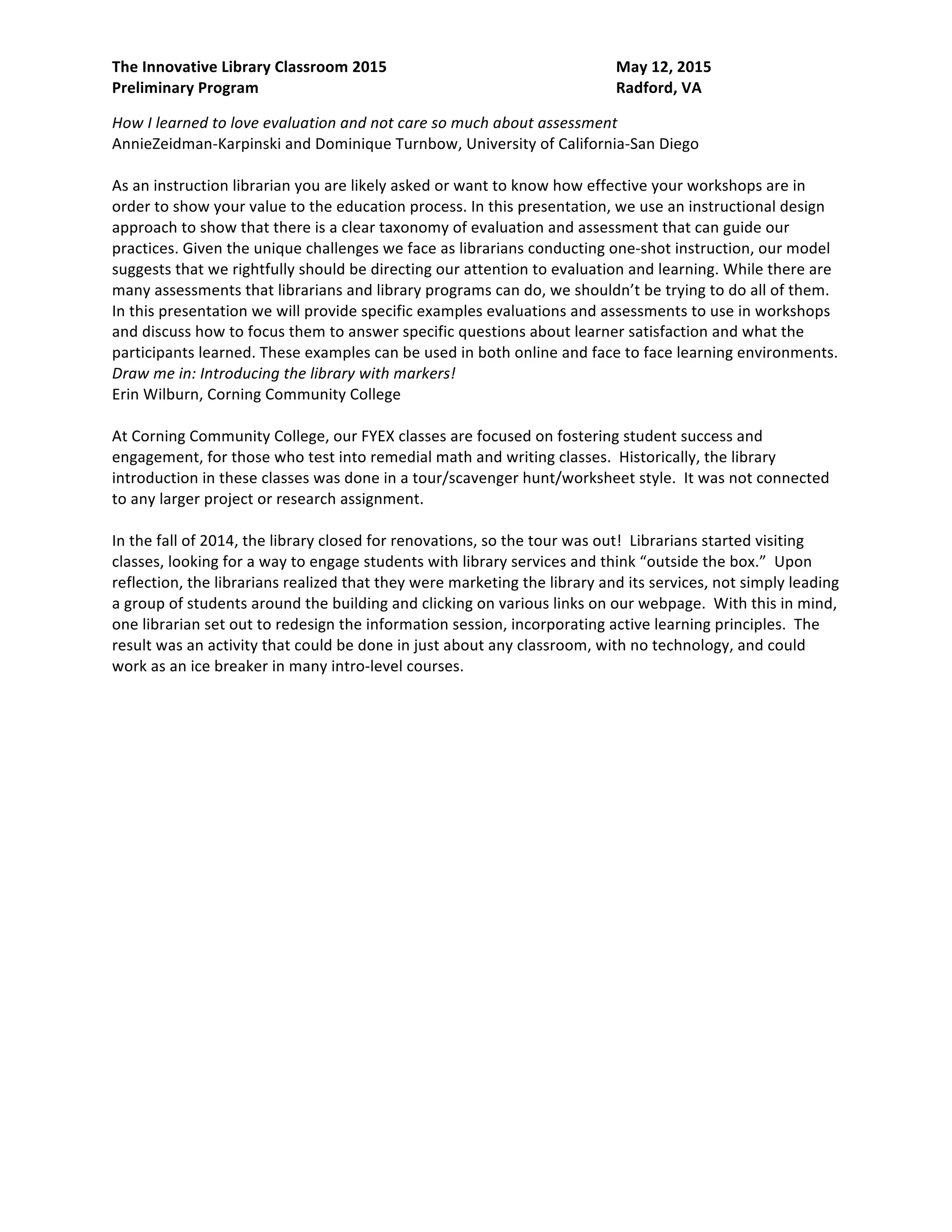 The Innovative Library Classroom 2015 May 12, 2015
Preliminary Program Radford, VA
beyond their traditional relationships and find new and innovative ways to bring students into the
library.
How I learned to love evaluation and not care so much about assessment
AnnieZeidman-Karpinski and Dominique Turnbow, University of California-San Diego
As an instruction librarian you are likely asked or want to know how effective your workshops are in
order to show your value to the education process. In this presentation, we use an instructional design
approach to show that there is a clear taxonomy of evaluation and assessment that can guide our
practices. Given the unique challenges we face as librarians conducting one-shot instruction, our model
suggests that we rightfully should be directing our attention to evaluation and learning. While there are
many assessments that librarians and library programs can do, we shouldn’t be trying to do all of them.
In this presentation we will provide specific examples evaluations and assessments to use in workshops
and discuss how to focus them to answer specific questions about learner satisfaction and what the
participants learned. These examples can be used in both online and face to face learning environments.
Draw me in: Introducing the library with markers!
Erin Wilburn, Corning Community College
At Corning Community College, our FYEX classes are focused on fostering student success and
engagement, for those who test into remedial math and writing classes. Historically, the library
introduction in these classes was done in a tour/scavenger hunt/worksheet style. It was not connected
to any larger project or research assignment.
In the fall of 2014, the library closed for renovations, so the tour was out! Librarians started visiting
classes, looking for a way to engage students with library services and think “outside the box.” Upon
reflection, the librarians realized that they were marketing the library and its services, not simply leading
a group of students around the building and clicking on various links on our webpage. With this in mind,
one librarian set out to redesign the information session, incorporating active learning principles. The
result was an activity that could be done in just about any classroom, with no technology, and could
work as an ice breaker in many intro-level courses.
 