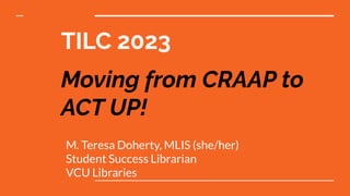 TILC 2023
Moving from CRAAP to
ACT UP!
M. Teresa Doherty, MLIS (she/her)
Student Success Librarian
VCU Libraries
 