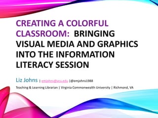 CREATING A COLORFUL
CLASSROOM: BRINGING
VISUAL MEDIA AND GRAPHICS
INTO THE INFORMATION
LITERACY SESSION
Liz Johns | emjohns@vcu.edu |@emjohns1988
Teaching & Learning Librarian | Virginia Commonwealth University | Richmond, VA
 