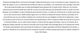 Tampoco Santiago Nasar reconoció el presagio. Había dormido poco y mal, sin quitarse la ropa, y despertó con
dolor de cabeza y con un sedimento de estribo de cobre en el paladar, y los interpreto como estragos naturales
de la parranda de bodas que se había prolongado hasta después de la media noche. Más aún: las muchas
personas que encontró desde que salió de su casa a las 6.05 hasta que fue destazado como un cerdo una hora
después, lo recordaban un poco soñoliento pero de buen humor, y a todos les comento de un modo casual que
era un día muy hermoso. Nadie estaba seguro de si se refería al estado del tiempo. Muchos coincidían en el
recuerdo de que era una mañana radiante con una brisa de mar que llegaba a través de los platanales, como
era de pensar que lo fuera en un buen febrero de aquella época. Pero la mayoría estaba de acuerdo en que era
un tiempo fúnebre, con un cielo turbio y bajo y un denso olor de aguas dormidas, y que en el instante de la
desgracia estaba cayendo una llovizna menuda como la que había visto Santiago Nasar en el bosque del sueño.
Yo estaba reponiéndome de la parranda de la boda en el regazo apostólico de María Alejandrina Cervantes, y
apenas si desperté con el alboroto de las campanas tocando a rebato, porque pensé que las habían soltado en
honor del obispo.
 