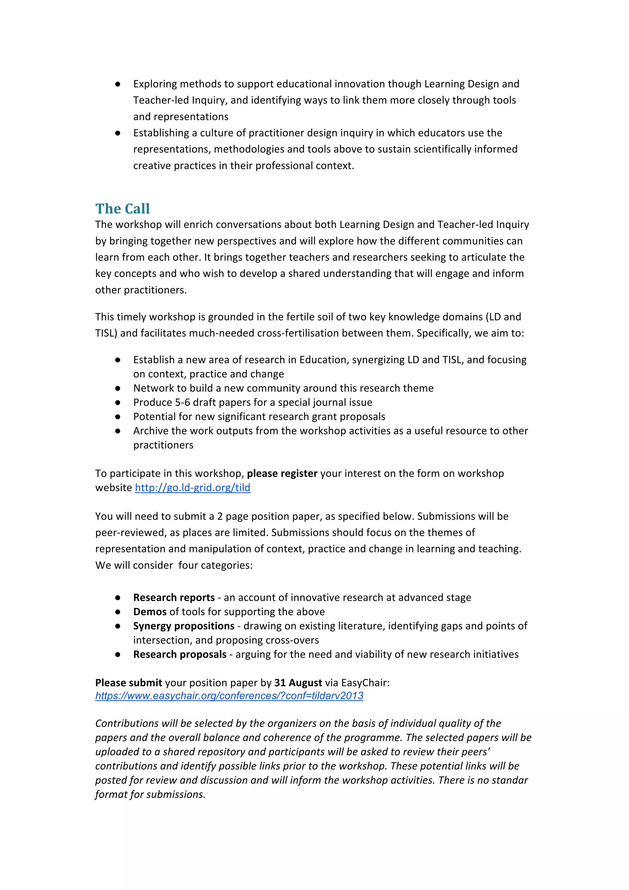  


       ●    Exploring	
  methods	
  to	
  support	
  educational	
  innovation	
  though	
  Learning	
  Design	
  and	
  
            Teacher-­‐led	
  Inquiry,	
  and	
  identifying	
  ways	
  to	
  link	
  them	
  more	
  closely	
  through	
  tools	
  
            and	
  representations	
  
       ●    Establishing	
  a	
  culture	
  of	
  practitioner	
  design	
  inquiry	
  in	
  which	
  educators	
  use	
  the	
  
            representations,	
  methodologies	
  and	
  tools	
  above	
  to	
  sustain	
  scientifically	
  informed	
  
            creative	
  practices	
  in	
  their	
  professional	
  context.	
  


The	
  Call	
  
The	
  workshop	
  will	
  enrich	
  conversations	
  about	
  both	
  Learning	
  Design	
  and	
  Teacher-­‐led	
  Inquiry	
  
by	
  bringing	
  together	
  new	
  perspectives	
  and	
  will	
  explore	
  how	
  the	
  different	
  communities	
  can	
  
learn	
  from	
  each	
  other.	
  It	
  brings	
  together	
  teachers	
  and	
  researchers	
  seeking	
  to	
  articulate	
  the	
  
key	
  concepts	
  and	
  who	
  wish	
  to	
  develop	
  a	
  shared	
  understanding	
  that	
  will	
  engage	
  and	
  inform	
  
other	
  practitioners.	
  	
  

This	
  timely	
  workshop	
  is	
  grounded	
  in	
  the	
  fertile	
  soil	
  of	
  two	
  key	
  knowledge	
  domains	
  (LD	
  and	
  
TISL)	
  and	
  facilitates	
  much-­‐needed	
  cross-­‐fertilisation	
  between	
  them.	
  Specifically,	
  we	
  aim	
  to:	
  

       ●    Establish	
  a	
  new	
  area	
  of	
  research	
  in	
  Education,	
  synergizing	
  LD	
  and	
  TISL,	
  and	
  focusing	
  
            on	
  context,	
  practice	
  and	
  change	
  
       ●    Network	
  to	
  build	
  a	
  new	
  community	
  around	
  this	
  research	
  theme	
  
       ●    Produce	
  5-­‐6	
  draft	
  papers	
  for	
  a	
  special	
  journal	
  issue	
  
       ●    Potential	
  for	
  new	
  significant	
  research	
  grant	
  proposals	
  
       ●    Archive	
  the	
  work	
  outputs	
  from	
  the	
  workshop	
  activities	
  as	
  a	
  useful	
  resource	
  to	
  other	
  
            practitioners	
  
	
  
To	
  participate	
  in	
  this	
  workshop,	
  please	
  register	
  your	
  interest	
  on	
  the	
  form	
  on	
  workshop	
  
website	
  http://go.ld-­‐grid.org/tild	
  	
  
	
  
You	
  will	
  need	
  to	
  submit	
  a	
  2	
  page	
  position	
  paper,	
  as	
  specified	
  below.	
  Submissions	
  will	
  be	
  
peer-­‐reviewed,	
  as	
  places	
  are	
  limited.	
  Submissions	
  should	
  focus	
  on	
  the	
  themes	
  of	
  
representation	
  and	
  manipulation	
  of	
  context,	
  practice	
  and	
  change	
  in	
  learning	
  and	
  teaching.	
  
We	
  will	
  consider	
  	
  four	
  categories:	
  
	
  
       ● Research	
  reports	
  -­‐	
  an	
  account	
  of	
  innovative	
  research	
  at	
  advanced	
  stage	
  
       ● Demos	
  of	
  tools	
  for	
  supporting	
  the	
  above	
  
       ● Synergy	
  propositions	
  -­‐	
  drawing	
  on	
  existing	
  literature,	
  identifying	
  gaps	
  and	
  points	
  of	
  
              intersection,	
  and	
  proposing	
  cross-­‐overs	
  
       ● Research	
  proposals	
  -­‐	
  arguing	
  for	
  the	
  need	
  and	
  viability	
  of	
  new	
  research	
  initiatives	
  
	
  
Please	
  submit	
  your	
  position	
  paper	
  by	
  31	
  August	
  via	
  EasyChair:	
  
https://www.easychair.org/conferences/?conf=tildarv2013	
  
	
  
Contributions	
  will	
  be	
  selected	
  by	
  the	
  organizers	
  on	
  the	
  basis	
  of	
  individual	
  quality	
  of	
  the	
  
papers	
  and	
  the	
  overall	
  balance	
  and	
  coherence	
  of	
  the	
  programme.	
  The	
  selected	
  papers	
  will	
  be	
  
uploaded	
  to	
  a	
  shared	
  repository	
  and	
  participants	
  will	
  be	
  asked	
  to	
  review	
  their	
  peers’	
  
contributions	
  and	
  identify	
  possible	
  links	
  prior	
  to	
  the	
  workshop.	
  These	
  potential	
  links	
  will	
  be	
  
posted	
  for	
  review	
  and	
  discussion	
  and	
  will	
  inform	
  the	
  workshop	
  activities.	
  There	
  is	
  no	
  standar	
  
format	
  for	
  submissions.	
  



	
  
 