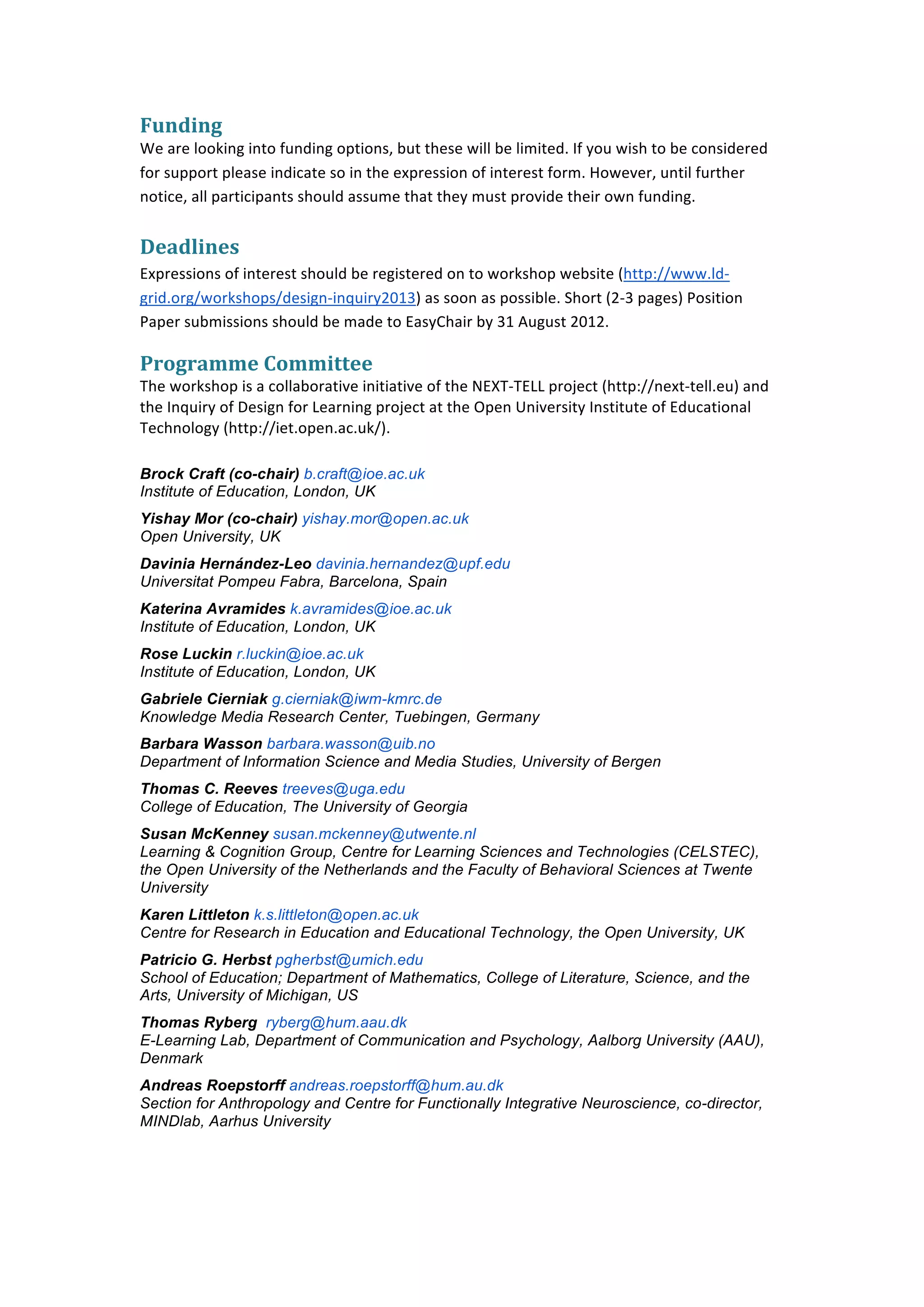  


Funding	
  
We	
  are	
  looking	
  into	
  funding	
  options,	
  but	
  these	
  will	
  be	
  limited.	
  If	
  you	
  wish	
  to	
  be	
  considered	
  
for	
  support	
  please	
  indicate	
  so	
  in	
  the	
  expression	
  of	
  interest	
  form.	
  However,	
  until	
  further	
  
notice,	
  all	
  participants	
  should	
  assume	
  that	
  they	
  must	
  provide	
  their	
  own	
  funding.	
  
	
  
Deadlines	
  
Expressions	
  of	
  interest	
  should	
  be	
  registered	
  on	
  to	
  workshop	
  website	
  (http://www.ld-­‐
grid.org/workshops/design-­‐inquiry2013)	
  as	
  soon	
  as	
  possible.	
  Short	
  (2-­‐3	
  pages)	
  Position	
  
Paper	
  submissions	
  should	
  be	
  made	
  to	
  EasyChair	
  by	
  31	
  August	
  2012.	
  

Programme	
  Committee	
  
The	
  workshop	
  is	
  a	
  collaborative	
  initiative	
  of	
  the	
  NEXT-­‐TELL	
  project	
  (http://next-­‐tell.eu)	
  and	
  
the	
  Inquiry	
  of	
  Design	
  for	
  Learning	
  project	
  at	
  the	
  Open	
  University	
  Institute	
  of	
  Educational	
  
Technology	
  (http://iet.open.ac.uk/).	
  
	
  
Brock Craft (co-chair) b.craft@ioe.ac.uk
Institute of Education, London, UK
Yishay Mor (co-chair) yishay.mor@open.ac.uk
Open University, UK	
  
Davinia Hernández-Leo davinia.hernandez@upf.edu
Universitat Pompeu Fabra, Barcelona, Spain
Katerina Avramides k.avramides@ioe.ac.uk
Institute of Education, London, UK
Rose Luckin r.luckin@ioe.ac.uk
Institute of Education, London, UK
Gabriele Cierniak g.cierniak@iwm-kmrc.de
Knowledge Media Research Center, Tuebingen, Germany
Barbara Wasson barbara.wasson@uib.no
Department of Information Science and Media Studies, University of Bergen
Thomas C. Reeves treeves@uga.edu
College of Education, The University of Georgia
Susan McKenney susan.mckenney@utwente.nl
Learning & Cognition Group, Centre for Learning Sciences and Technologies (CELSTEC),
the Open University of the Netherlands and the Faculty of Behavioral Sciences at Twente
University
Karen Littleton k.s.littleton@open.ac.uk
Centre for Research in Education and Educational Technology, the Open University, UK
Patricio G. Herbst pgherbst@umich.edu
School of Education; Department of Mathematics, College of Literature, Science, and the
Arts, University of Michigan, US
Thomas Ryberg ryberg@hum.aau.dk
E-Learning Lab, Department of Communication and Psychology, Aalborg University (AAU),
Denmark
Andreas Roepstorff andreas.roepstorff@hum.au.dk
Section for Anthropology and Centre for Functionally Integrative Neuroscience, co-director,
MINDlab, Aarhus University
	
  




	
  
 
