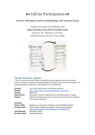  



                       	
  Call	
  for	
  Participation	
  	
  	
  
                                                      	
  	
  
       Teacher-­led	
  Inquiry	
  and	
  Learning	
  Design:	
  The	
  Virtuous	
  Circle	
  
                                                      	
  
                        A	
  hands-­on	
  research	
  workshop	
  at	
  the	
  
                  Alpine	
  Rendez-­Vous	
  2013	
  scientific	
  event	
  
                             January,	
  28	
  –	
  February,	
  1st	
  2013	
  
                         Villard-­de-­Lans,	
  Vercors,	
  French	
  Alps	
  
                                                      	
  




                                                                                                           	
  

The	
  Workshop	
  at-­a-­glance	
  
	
  “TILD”	
  is	
  a	
  practice-­‐centred,	
  hands-­‐on	
  workshop	
  focused	
  two	
  key	
  areas	
  of	
  Educational	
  
Science:	
  Teacher-­‐led	
  Inquiry	
  and	
  Learning	
  Design.	
  Participants	
  from	
  all	
  areas	
  of	
  research	
  and	
  
practice	
  (teachers,	
  researchers,	
  school	
  leaders,	
  etc.)	
  are	
  welcome.	
  	
  

Duration:	
  	
               five	
  ½	
  days,	
  with	
  time	
  for	
  recreational	
  activities	
  
Website:	
  	
                http://www.ld-­‐grid.org/workshops/design-­‐inquiry2013	
  
Hashtag:	
                    #ARV-­‐TILD	
  
Requirements:	
  	
           Expression	
  of	
  interest	
  registration	
  and	
  a	
  position	
  paper	
  of	
  2	
  pages	
  
Outputs:	
  	
                (tbd)	
  peer-­‐reviewed	
  journal	
  issue,	
  open-­‐access	
  journal,	
  book,	
  website,	
  
	
                            joint	
  research	
  proposals	
  

Key	
  Dates:	
  	
  
Register	
  NOW	
             Register	
  your	
  expression	
  of	
  interest	
  on	
  the	
  workshop	
  website	
  
31	
  August	
  2012	
        Position	
  Paper	
  submission	
  deadline.	
  Submit	
  using	
  EasyChair:	
  
	
                            https://www.easychair.org/conferences/?conf=tildarv2013	
  
mid-­‐September	
             Attendees	
  invited	
  
28	
  January	
  2013	
       Workshop	
  begins!	
  	
  


	
  


	
  
 