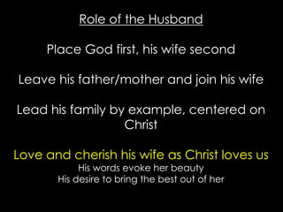 Role of the Husband
Place God first, his wife second
Leave his father/mother and join his wife
Lead his family by example, centered on
Christ
Love and cherish his wife as Christ loves us
His words evoke her beauty
His desire to bring the best out of her
 