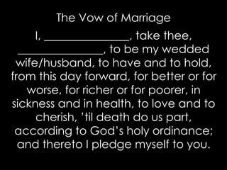 The Vow of Marriage
I, _______________, take thee,
_______________, to be my wedded
wife/husband, to have and to hold,
from this day forward, for better or for
worse, for richer or for poorer, in
sickness and in health, to love and to
cherish, ’til death do us part,
according to God’s holy ordinance;
and thereto I pledge myself to you.
 