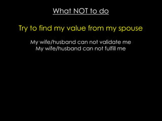 What NOT to do
Try to find my value from my spouse
My wife/husband can not validate me
My wife/husband can not fulfill me
 