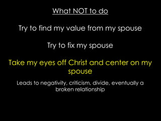 What NOT to do
Try to find my value from my spouse
Try to fix my spouse
Take my eyes off Christ and center on my
spouse
Leads to negativity, criticism, divide, eventually a
broken relationship
 