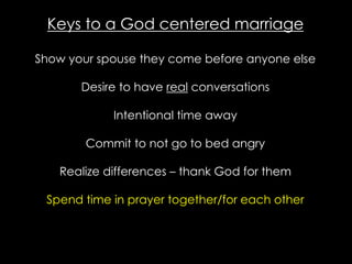 Keys to a God centered marriage
Show your spouse they come before anyone else
Desire to have real conversations
Intentional time away
Commit to not go to bed angry
Realize differences – thank God for them
Spend time in prayer together/for each other
 