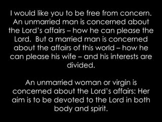I would like you to be free from concern.
An unmarried man is concerned about
the Lord’s affairs – how he can please the
Lord. But a married man is concerned
about the affairs of this world – how he
can please his wife – and his interests are
divided.
An unmarried woman or virgin is
concerned about the Lord’s affairs: Her
aim is to be devoted to the Lord in both
body and spirit.
 