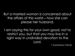 But a married woman is concerned about
the affairs of this world – how she can
please her husband.
I am saying this for your own good, not to
restrict you, but that you may live in a
right way in undivided devotion to the
Lord.
1 Corinthians 7:32-35
 