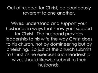 Out of respect for Christ, be courteously
reverent to one another.
Wives, understand and support your
husbands in ways that show your support
for Christ. The husband provides
leadership to his wife the way Christ does
to his church, not by domineering but by
cherishing. So just as the church submits
to Christ as he exercises such leadership,
wives should likewise submit to their
husbands.
 