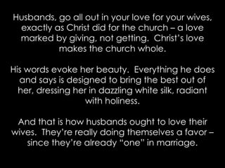 Husbands, go all out in your love for your wives,
exactly as Christ did for the church – a love
marked by giving, not getting. Christ’s love
makes the church whole.
His words evoke her beauty. Everything he does
and says is designed to bring the best out of
her, dressing her in dazzling white silk, radiant
with holiness.
And that is how husbands ought to love their
wives. They’re really doing themselves a favor –
since they’re already “one” in marriage.
 