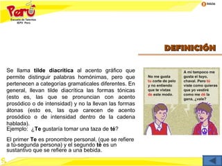 Inicio




                                                       DEFINICIÓN

Se llama tilde diacrítica al acento gráfico que
permite distinguir palabras homónimas, pero que
pertenecen a categorías gramaticales diferentes. En
general, llevan tilde diacrítica las formas tónicas
(esto es, las que se pronuncian con acento
prosódico o de intensidad) y no la llevan las formas
átonas (esto es, las que carecen de acento
prosódico o de intensidad dentro de la cadena
hablada).
Ejemplo: ¿Te gustaría tomar una taza de té?
El primer Te es pronombre personal, (que se refiere
a tú-segunda persona) y el segundo té es un
sustantivo que se refiere a una bebida.
 