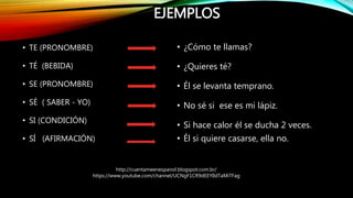 EJEMPLOS
• TE (PRONOMBRE)
• TÉ (BEBIDA)
• SE (PRONOMBRE)
• SÉ ( SABER - YO)
• SI (CONDICIÓN)
• SÍ (AFIRMACIÓN)
• ¿Cómo te ...