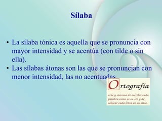 Sílaba
• La sílaba tónica es aquella que se pronuncia con
mayor intensidad y se acentúa (con tilde o sin
ella).
• Las sílabas átonas son las que se pronuncian con
menor intensidad, las no acentuadas.
 
