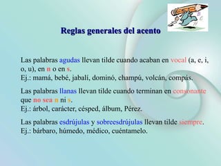 Reglas generales del acento
Las palabras agudas llevan tilde cuando acaban en vocal (a, e, i,
o, u), en n o en s.
Ej.: mamá, bebé, jabalí, dominó, champú, volcán, compás.
Las palabras llanas llevan tilde cuando terminan en consonante
que no sea n ni s.
Ej.: árbol, carácter, césped, álbum, Pérez.
Las palabras esdrújulas y sobreesdrújulas llevan tilde siempre.
Ej.: bárbaro, húmedo, médico, cuéntamelo.
 