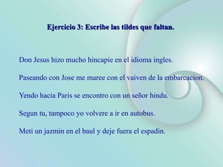 Don Jesus hizo mucho hincapie en el idioma ingles.
Paseando con Jose me maree con el vaiven de la embarcacion.
Yendo hacia Paris se encontro con un señor hindu.
Segun tu, tampoco yo volvere a ir en autobus.
Meti un jazmin en el baul y deje fuera el espadin.
Ejercicio 3: Escribe las tildes que faltan.
 